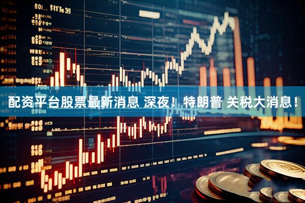 配资平台股票最新消息 深夜！特朗普 关税大消息！