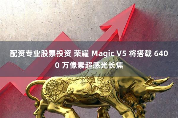 配资专业股票投资 荣耀 Magic V5 将搭载 6400 万像素超感光长焦