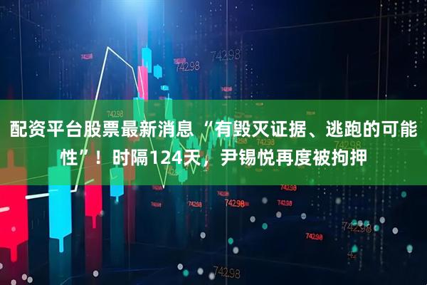 配资平台股票最新消息 “有毁灭证据、逃跑的可能性”！时隔124天，尹锡悦再度被拘押