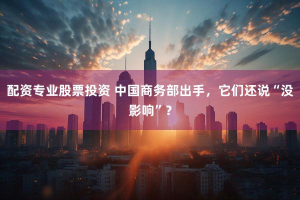 配资专业股票投资 中国商务部出手，它们还说“没影响”？