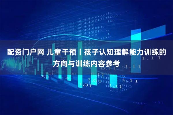 配资门户网 儿童干预丨孩子认知理解能力训练的方向与训练内容参考