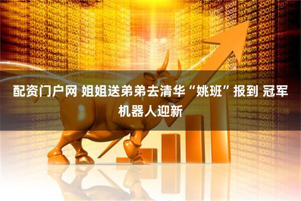 配资门户网 姐姐送弟弟去清华“姚班”报到 冠军机器人迎新