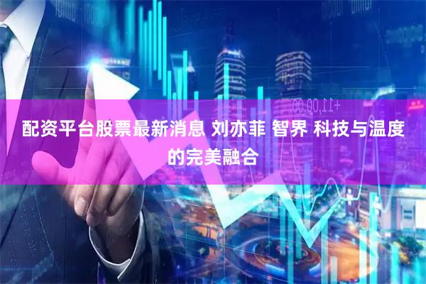 配资平台股票最新消息 刘亦菲 智界 科技与温度的完美融合