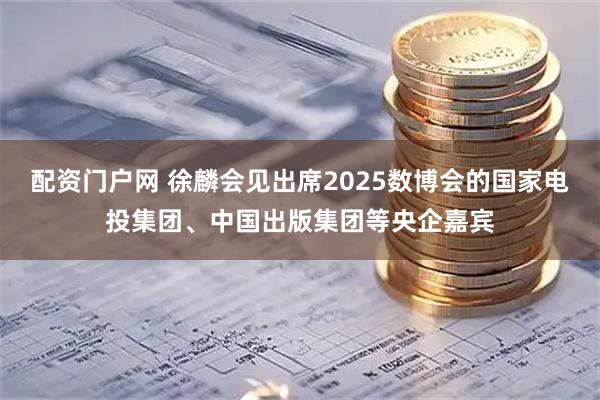 配资门户网 徐麟会见出席2025数博会的国家电投集团、中国出版集团等央企嘉宾