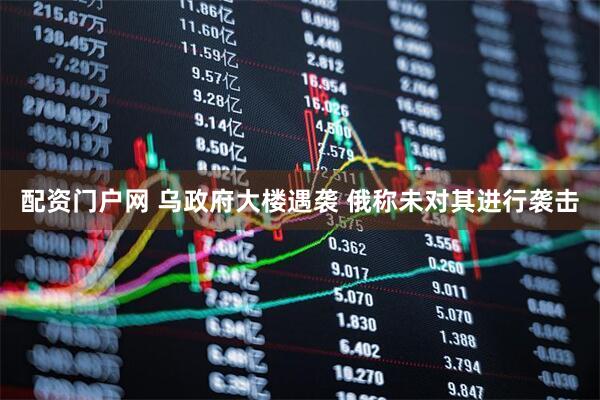 配资门户网 乌政府大楼遇袭 俄称未对其进行袭击