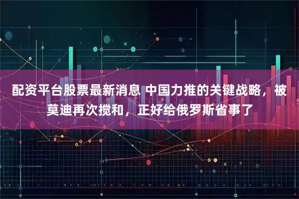 配资平台股票最新消息 中国力推的关键战略，被莫迪再次搅和，正好给俄罗斯省事了