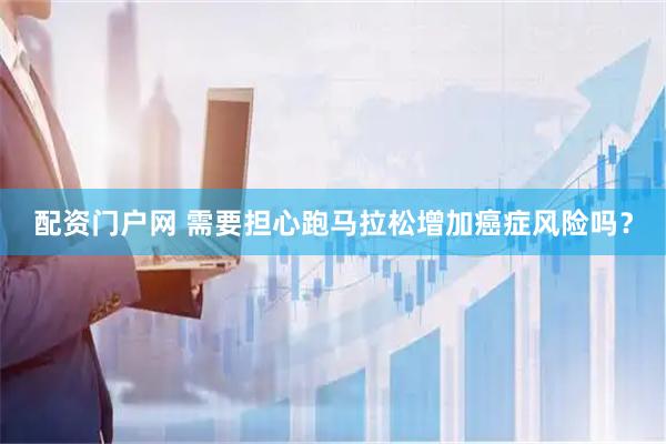 配资门户网 需要担心跑马拉松增加癌症风险吗？
