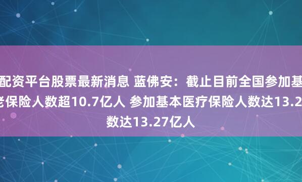 配资平台股票最新消息 蓝佛安：截止目前全国参加基本养老保险人数超10.7亿人 参加基本医疗保险人数达13.27亿人
