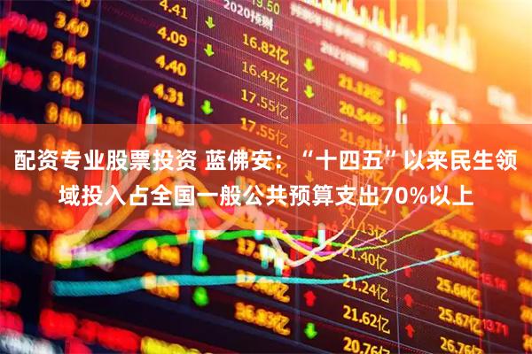 配资专业股票投资 蓝佛安：“十四五”以来民生领域投入占全国一般公共预算支出70%以上
