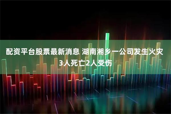 配资平台股票最新消息 湖南湘乡一公司发生火灾 3人死亡2人受伤