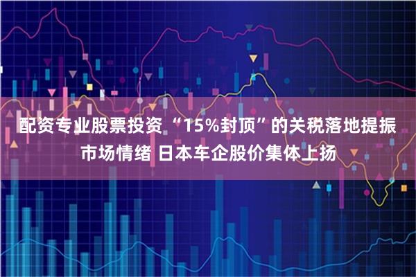 配资专业股票投资 “15%封顶”的关税落地提振市场情绪 日本车企股价集体上扬