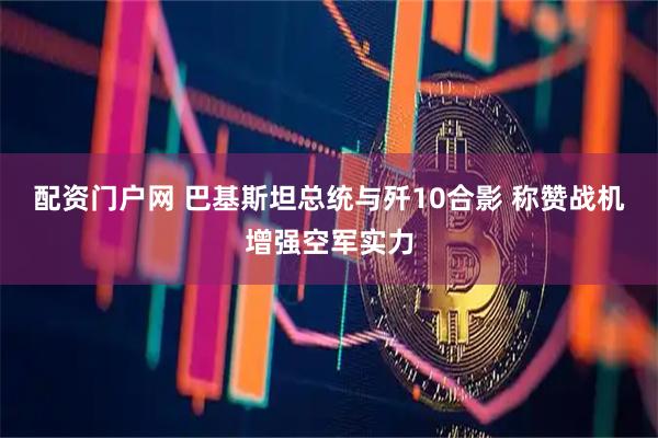 配资门户网 巴基斯坦总统与歼10合影 称赞战机增强空军实力