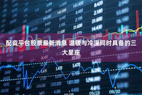 配资平台股票最新消息 温暖与冷漠同时具备的三大星座