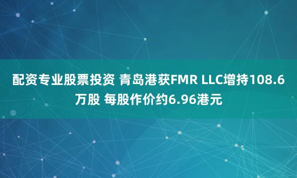 配资专业股票投资 青岛港获FMR LLC增持108.6万股 每股作价约6.96港元