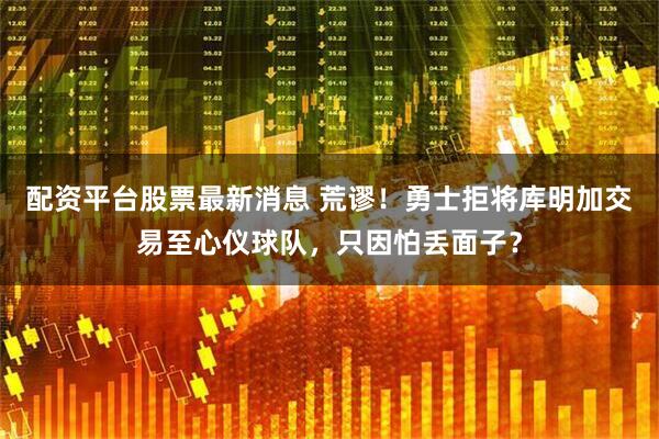 配资平台股票最新消息 荒谬！勇士拒将库明加交易至心仪球队，只因怕丢面子？
