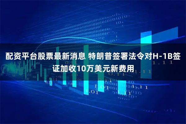 配资平台股票最新消息 特朗普签署法令对H-1B签证加收10万美元新费用