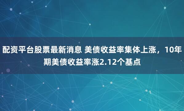 配资平台股票最新消息 美债收益率集体上涨，10年期美债收益率涨2.12个基点