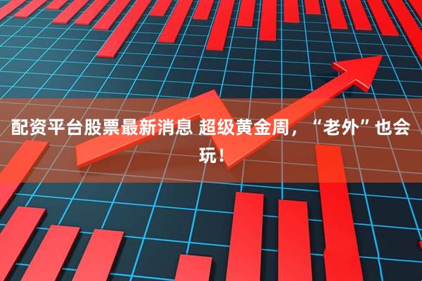 配资平台股票最新消息 超级黄金周，“老外”也会玩！