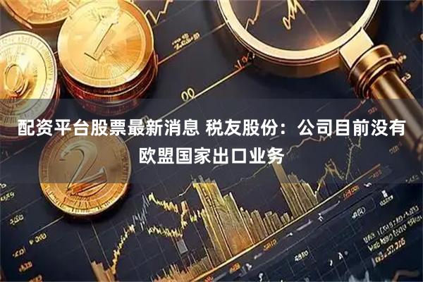 配资平台股票最新消息 税友股份：公司目前没有欧盟国家出口业务