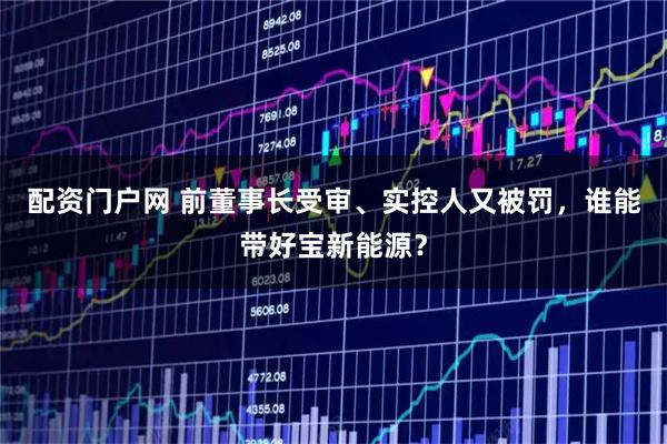 配资门户网 前董事长受审、实控人又被罚，谁能带好宝新能源？