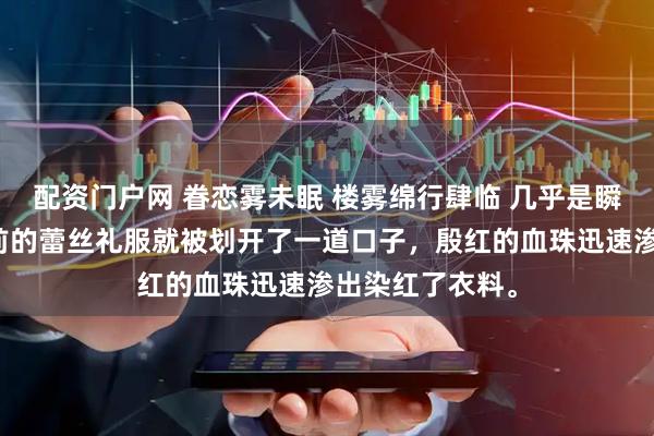 配资门户网 眷恋雾未眠 楼雾绵行肆临 几乎是瞬间，桑白露胸前的蕾丝礼服就被划开了一道口子，殷红的血珠迅速渗出染红了衣料。