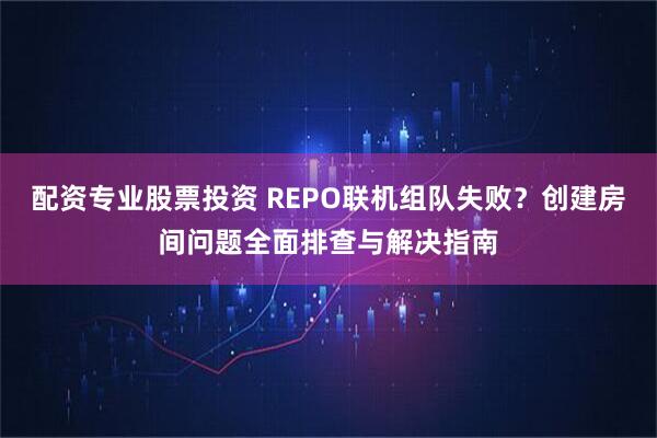 配资专业股票投资 REPO联机组队失败？创建房间问题全面排查与解决指南