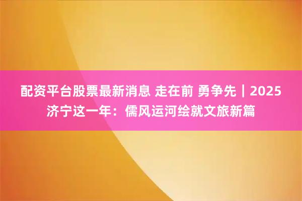 配资平台股票最新消息 走在前 勇争先｜2025济宁这一年：儒风运河绘就文旅新篇